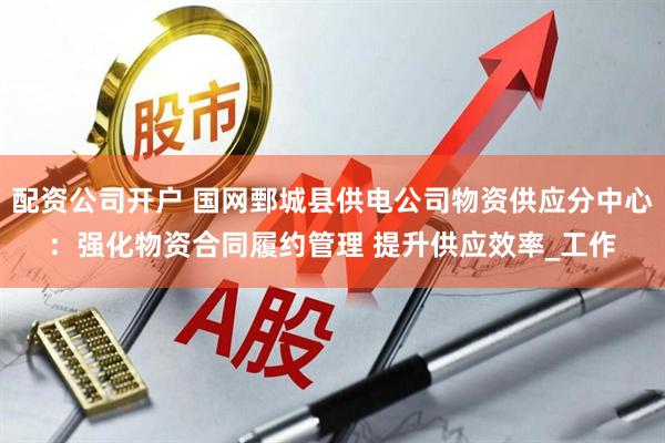 配资公司开户 国网鄄城县供电公司物资供应分中心：强化物资合同履约管理 提升供应效率_工作