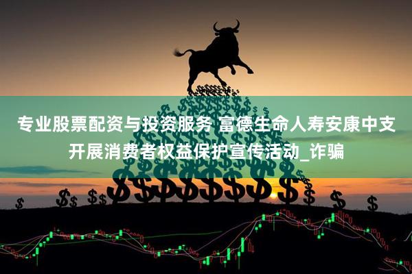 专业股票配资与投资服务 富德生命人寿安康中支开展消费者权益保护宣传活动_诈骗