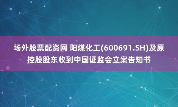 场外股票配资网 阳煤化工(600691.SH)及原控股股东收到中国证监会立案告知书