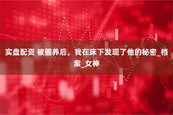 实盘配资 被圈养后，我在床下发现了他的秘密_档案_女神