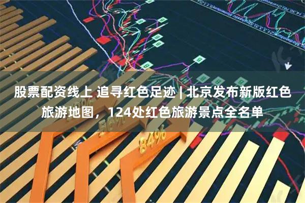 股票配资线上 追寻红色足迹 | 北京发布新版红色旅游地图，124处红色旅游景点全名单