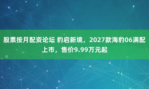 股票按月配资论坛 豹启新境，2027款海豹06满配上市，售价9.99万元起