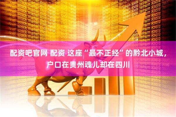 配资吧官网 配资 这座“最不正经”的黔北小城，户口在贵州魂儿却在四川