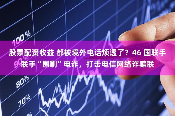 股票配资收益 都被境外电话烦透了？46 国联手联手“围剿”电诈，打击电信网络诈骗联